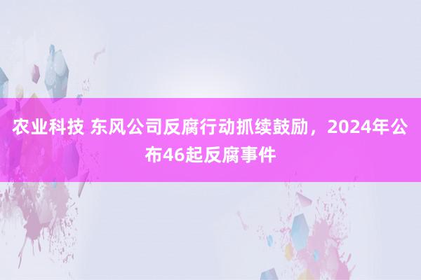 农业科技 东风公司反腐行动抓续鼓励，2024年公布46起反腐事件