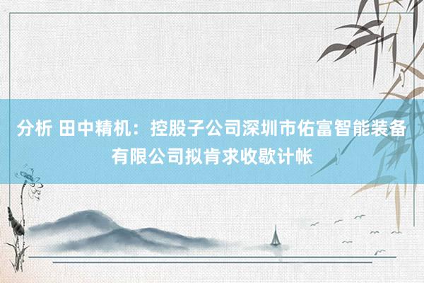 分析 田中精机：控股子公司深圳市佑富智能装备有限公司拟肯求收歇计帐