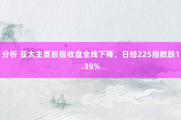 分析 亚太主要股指收盘全线下降，日经225指数跌1.39%