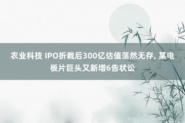 农业科技 IPO折戟后300亿估值荡然无存, 某电板片巨头又新增6告状讼