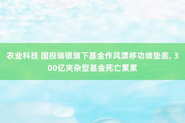 农业科技 国投瑞银旗下基金作风漂移功绩垫底, 300亿夹杂型基金死亡累累