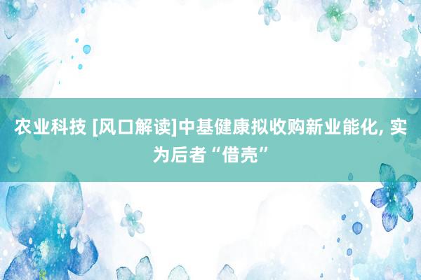 农业科技 [风口解读]中基健康拟收购新业能化, 实为后者“借壳”