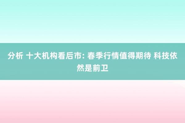 分析 十大机构看后市: 春季行情值得期待 科技依然是前卫