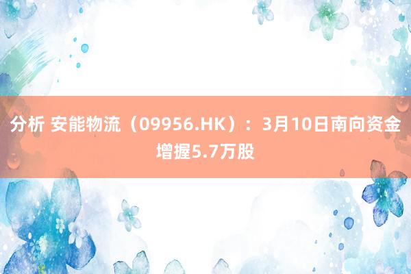 分析 安能物流（09956.HK）：3月10日南向资金增握5.7万股