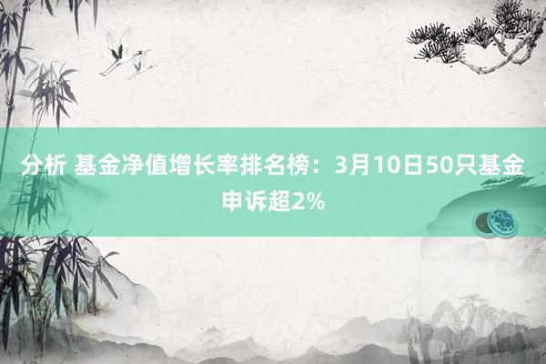 分析 基金净值增长率排名榜：3月10日50只基金申诉超2%