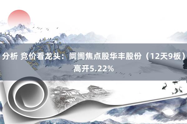 分析 竞价看龙头：阛阓焦点股华丰股份（12天9板）高开5.22%