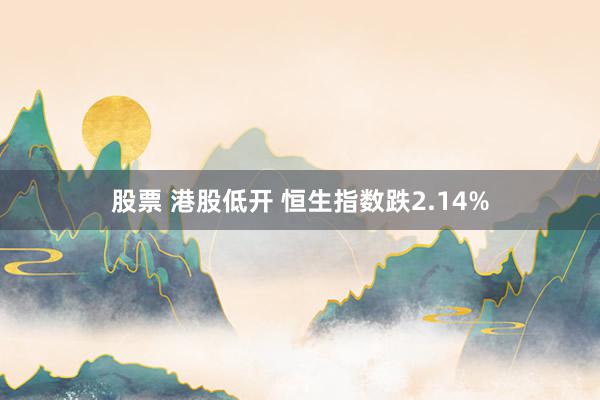 股票 港股低开 恒生指数跌2.14%