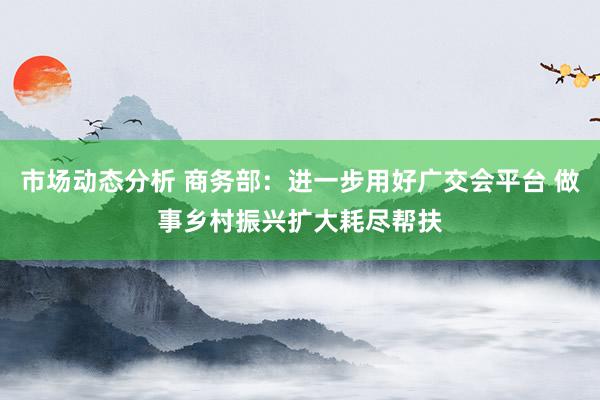 市场动态分析 商务部：进一步用好广交会平台 做事乡村振兴扩大耗尽帮扶