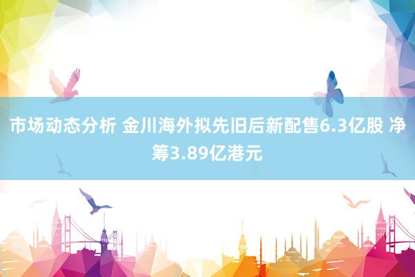 市场动态分析 金川海外拟先旧后新配售6.3亿股 净筹3.89亿港元