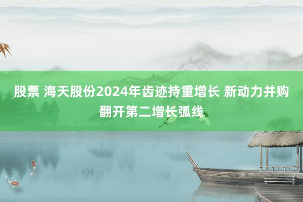 股票 海天股份2024年齿迹持重增长 新动力并购翻开第二增长弧线