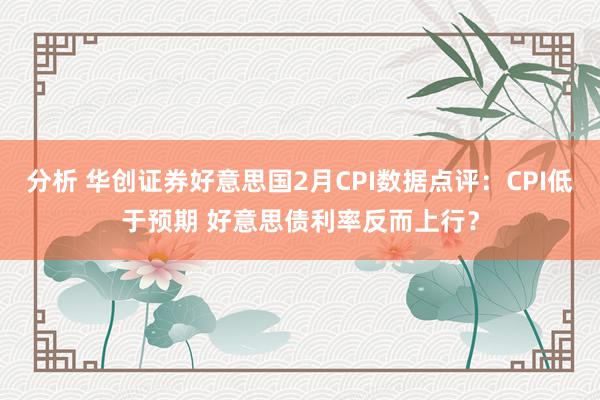 分析 华创证券好意思国2月CPI数据点评：CPI低于预期 好意思债利率反而上行？