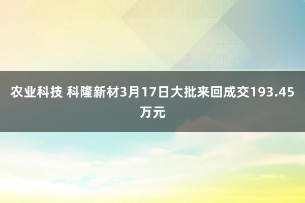 农业科技 科隆新材3月17日大批来回成交193.45万元